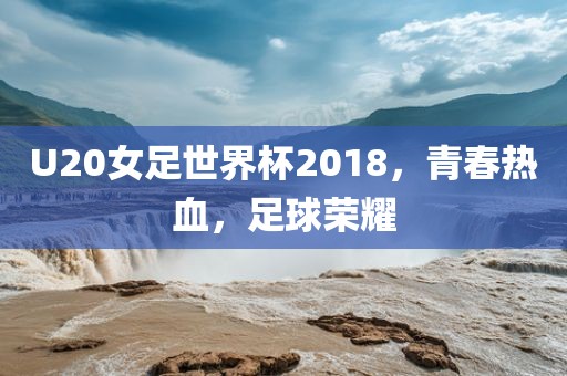 U20女足世界杯2018，青春热血，足球荣耀