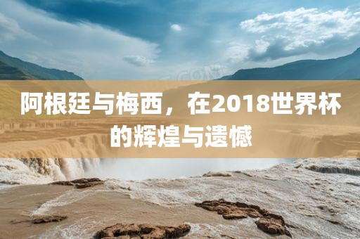 阿根廷与梅西，在2018世界杯的辉煌与遗憾