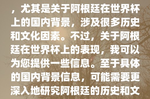 关于阿根廷在世界杯上的表现，尤其是关于阿根廷在世界杯上的国内背景，涉及很多历史和文化因素。不过，关于阿根廷在世界杯上的表现，我可以为您提供一些信息。至于具体的国内背景信息，可能需要更深入地研究阿根廷的历史和文化。