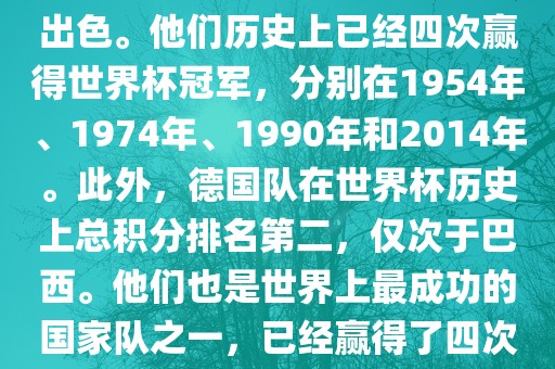 德国队在世界杯上的表现非常出色。他们历史上已经四次赢得世界杯冠军，分别在1954年、1974年、1990年和2014年。此外，德国队在世界杯历史上总积分排名第二，仅次于巴西。他们也是世界上最成功的国家队之一，已经赢得了四次世界杯冠军和多次进入决赛。