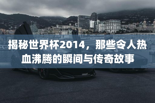 揭秘世界杯2014，那些令人热血沸腾的瞬间与传奇故事