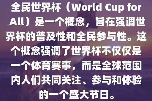 全民世界杯（World Cup for All）是一个概念，旨在强调世界杯的普及性和全民参与性。这个概念强调了世界杯不仅仅是一个体育赛事，而是全球范围内人们共同关注、参与和体验的一个盛大节日。