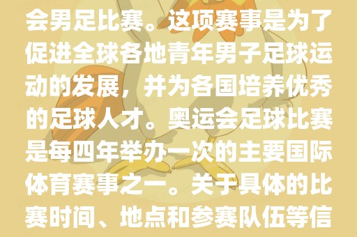 奥运足球世界杯通常指的是国际足联组织的U-23男子足球锦标赛，也就是人们常说的奥运会男足比赛。这项赛事是为了促进全球各地青年男子足球运动的发展，并为各国培养优秀的足球人才。奥运会足球比赛是每四年举办一次的主要国际体育赛事之一。关于具体的比赛时间、地点和参赛队伍等信息，可以关注国际足联的官方网站或者各大体育新闻网站以获取最新资讯。