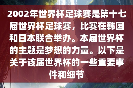 2002年世界杯足球赛是第十七届世界杯足球赛，比赛在韩国和日本联合举办。本届世界杯的主题是梦想的力量。以下是关于该届世界杯的一些重要事件和细节