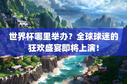 世界杯哪里举办？全球球迷的狂欢盛宴即将上演！