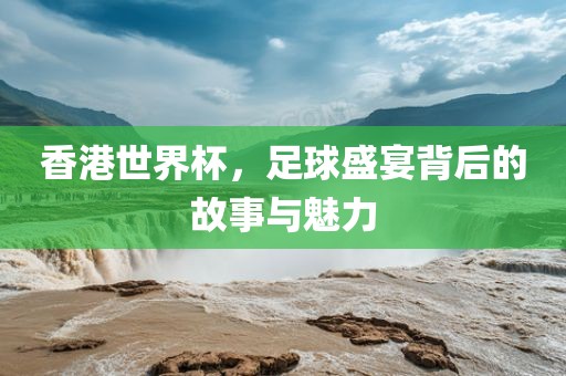 香港世界杯，足球盛宴背后的故事与魅力