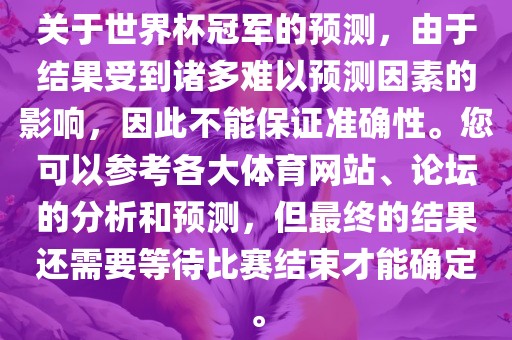 关于世界杯冠军的预测，由于结果受到诸多难以预测因素的影响，因此不能保证准确性。您可以参考各大体育网站、论坛的分析和预测，但最终的结果还需要等待比赛结束才能确定。