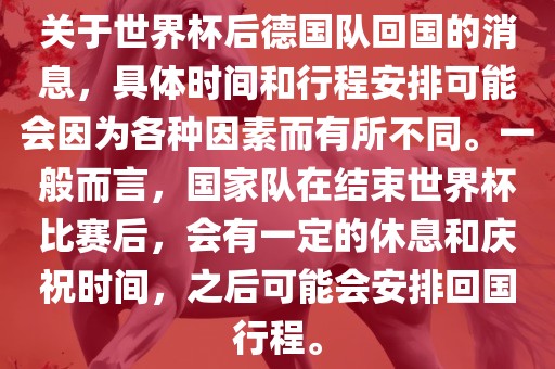 关于世界杯后德国队回国的消息，具体时间和行程安排可能会因为各种因素而有所不同。一般而言，国家队在结束世界杯比赛后，会有一定的休息和庆祝时间，之后可能会安排回国行程。