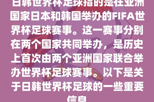 日韩世界杯足球指的是在亚洲国家日本和韩国举办的FIFA世界杯足球赛事。这一赛事分别在两个国家共同举办，是历史上首次由两个亚洲国家联合举办世界杯足球赛事。以下是关于日韩世界杯足球的一些重要信息