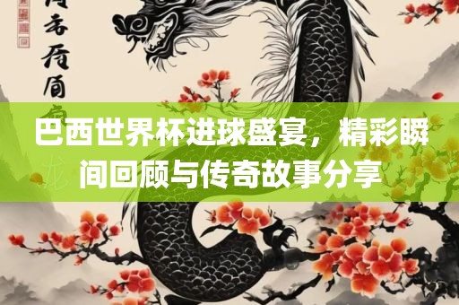 巴西世界杯进球盛宴，精彩瞬间回顾与传奇故事分享