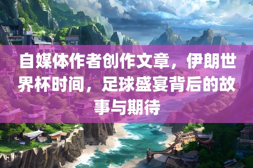 自媒体作者创作文章，伊朗世界杯时间，足球盛宴背后的故事与期待