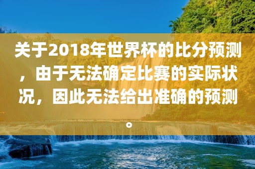 关于2018年世界杯的比分预测，由于无法确定比赛的实际状况，因此无法给出准确的预测。