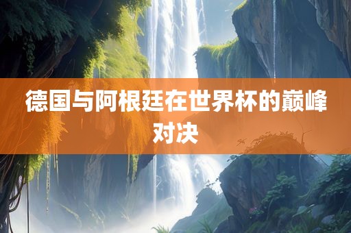 德国与阿根廷在世界杯的巅峰对决