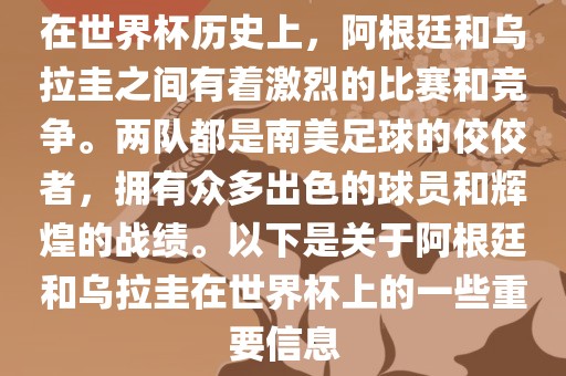在世界杯历史上，阿根廷和乌拉圭之间有着激烈的比赛和竞争。两队都是南美足球的佼佼者，拥有众多出色的球员和辉煌的战绩。以下是关于阿根廷和乌拉圭在世界杯上的一些重要信息