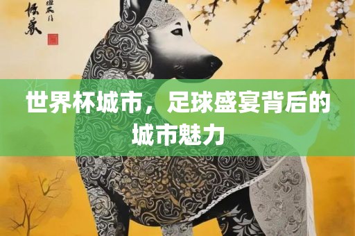 世界杯城市，足球盛宴背后的城市魅力