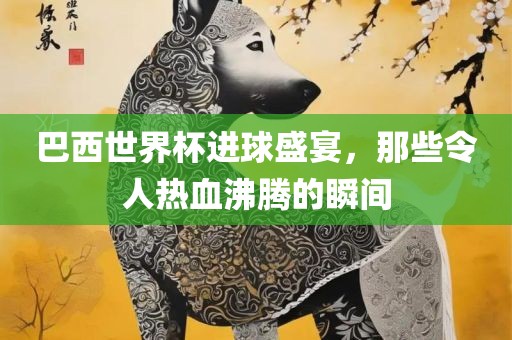 巴西世界杯进球盛宴，那些令人热血沸腾的瞬间