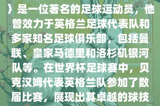 贝克汉姆（David Beckham）是一位著名的足球运动员，他曾效力于英格兰足球代表队和多家知名足球俱乐部，包括曼联、皇家马德里和洛杉矶银河队等。在世界杯足球赛中，贝克汉姆代表英格兰队参加了数届比赛，展现出其卓越的球技和魅力。
