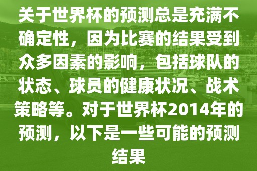 关于世界杯的预测总是充满不确定性，因为比赛的结果受到众多因素的影响，包括球队的状态、球员的健康状况、战术策略等。对于世界杯2014年的预测，以下是一些可能的预测结果