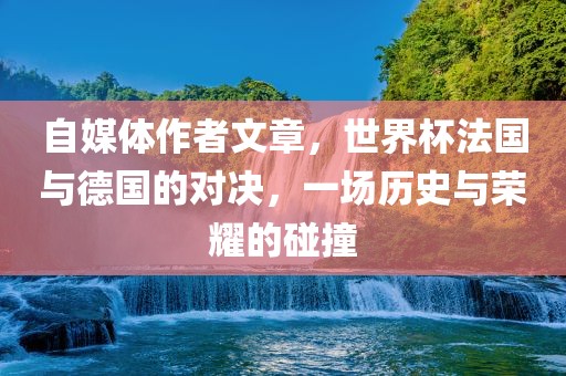 自媒体作者文章，世界杯法国与德国的对决，一场历史与荣耀的碰撞