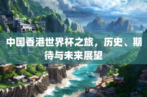 中国香港世界杯之旅，历史、期待与未来展望