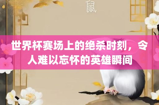 世界杯赛场上的绝杀时刻，令人难以忘怀的英雄瞬间