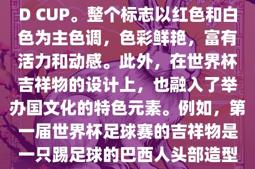世界杯标志主要由三个部分组成，上方的圆形图案代表了足球运动的主要元素，即足球；中间的图案代表了国际足联的英文缩写FIFA；下方的图案则代表了世界杯的英文名称WORLD CUP。整个标志以红色和白色为主色调，色彩鲜艳，富有活力和动感。此外，在世界杯吉祥物的设计上，也融入了举办国文化的特色元素。例如，第一届世界杯足球赛的吉祥物是一只踢足球的巴西人头部造型的吉祥物，而后续世界杯的吉祥物也各具特色，融入了举办国的文化元素和特色。总之，世界杯标志的设计旨在展示足球运动的精神和举办国的文化特色。洛阳市法福文化传播有限公司