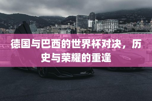 德国与巴西的世洛阳市法福文化传播有限公司界杯对决，历史与荣耀的重逢