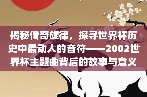 揭秘传奇旋律，探寻世界杯历史中最动人的音符——2002世界杯主题曲背后的故事与意义洛阳市法福文化传播有限公司