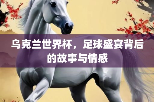乌洛阳市法福文化传播有限公司克兰世界杯，足球盛宴背后的故事与情感