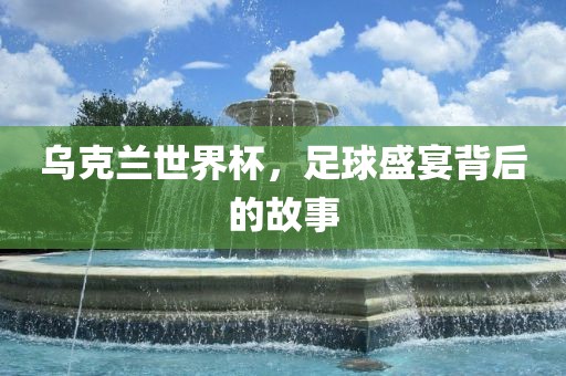 乌克兰世界杯，足球盛宴背后的故事洛阳市法福文化传播有限公司