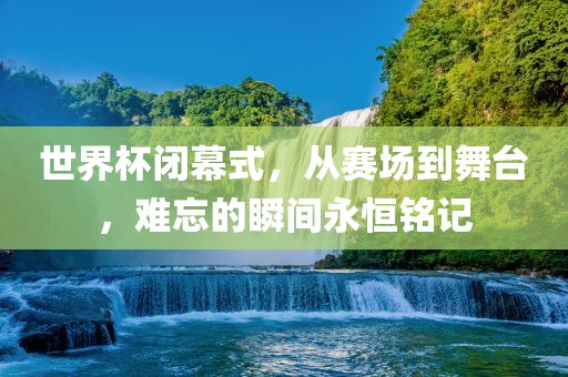 世界杯闭幕式，从赛场到舞台，难忘的瞬间永恒铭记