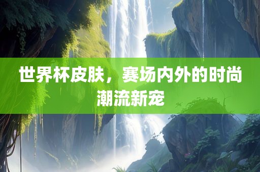 世界杯皮肤，赛场内外的时尚潮流新宠