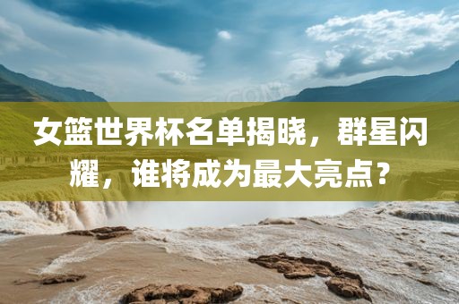 女篮世界杯名单揭晓，群星闪耀，谁将成为最大亮点？洛阳市法福文化传播有限公司