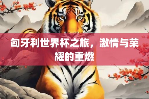 匈牙利世界杯之旅，激情与荣耀的重燃洛阳市法福文化传播有限公司