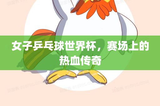 女子乒乓球世界杯，赛场上的热血传奇洛阳市法福文化传播有限公司