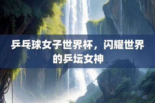 乒乓球女子世界杯，闪耀世界的乒坛女神洛阳市法福文化传播有限公司