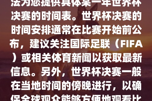 根据我所掌握的知识，暂时无法为您提供具体某一年世界杯决赛的时间表。世界杯决赛的时间安排通常在比赛开始前公布，建议关注国际足联（FIFA）或相关体育新闻以获取最新信息。另外，世界杯决赛一般在当地时间的傍晚进行，以确保全球观众能够方便地观看比赛。洛阳市法福文化传播有限公司