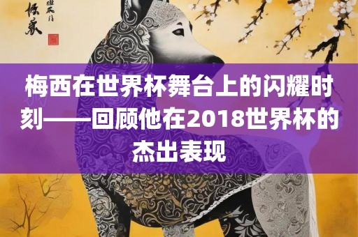 梅西在世界杯舞台上的闪耀时刻——回顾他在2018世界杯的杰出表现洛阳市法福文化传播有限公司