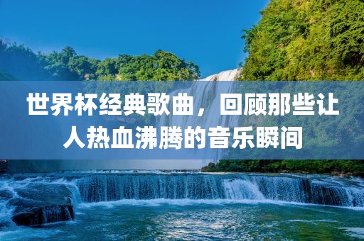 世界杯经典歌曲，回顾那些让人热血沸腾的音乐瞬间