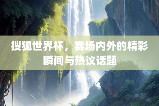 搜狐世界杯，赛场内外的精彩瞬间与热议话题洛阳市法福文化传播有限公司