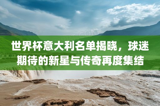 世界杯意大利名单揭晓，球迷期待的新星与传奇再度集结