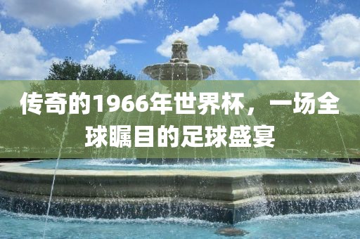 传奇的1966年世界杯，一场全球瞩目的足球盛宴洛阳市法福文化传播有限公司