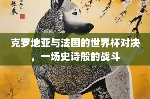 克罗地亚与法国的世界杯对决，一场史诗般的战斗洛阳市法福文化传播有限公司