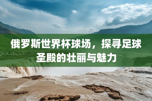 俄罗斯世界杯球场，探寻足球圣殿的壮丽与魅力洛阳市法福文化传播有限公司
