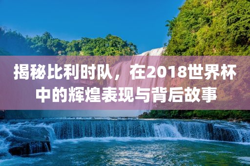 揭秘比利时队，在2018世界杯中的辉煌表现与背后故事洛阳市法福文化传播有限公司