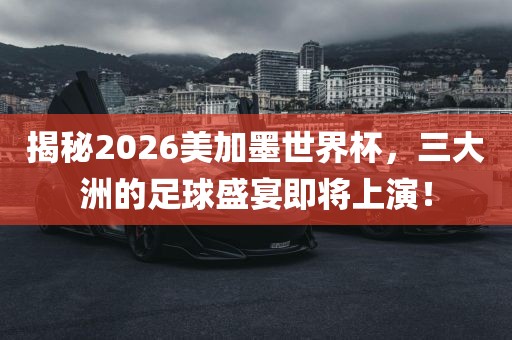 揭秘2026美加墨世界杯，三大洲的足球盛宴即将上演！洛阳市法福文化传播有限公司