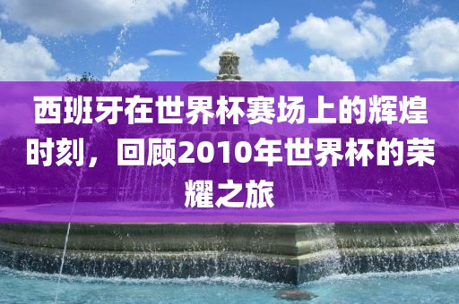 西班牙在世界杯赛场上的辉煌时刻，回顾2010年世界杯的荣耀之旅