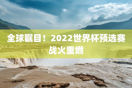 全球瞩目！2022世界杯预选赛战火重燃