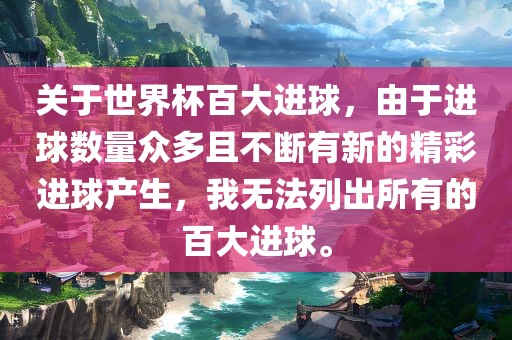 关于世界杯百大进球，由于进球数量众多且不断有新的精彩进球产生，我无法列出所有的百大进球。洛阳市法福文化传播有限公司