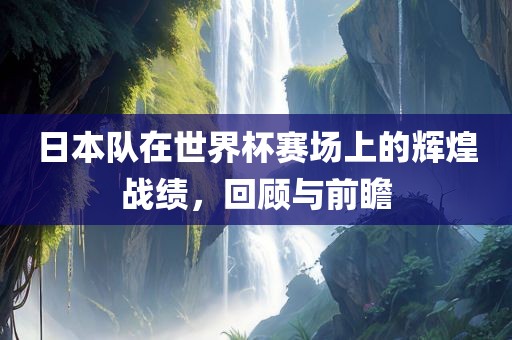 日本队在世界杯赛场上的辉煌战绩，回顾与前瞻